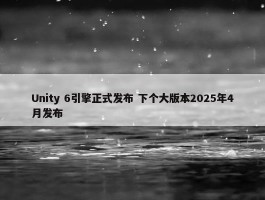 Unity 6引擎正式发布 下个大版本2025年4月发布