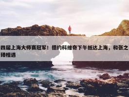 四届上海大师赛冠军！德约科维奇下午抵达上海，和张之臻相遇