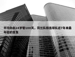 平均年龄24岁零100天，荷兰队排出球队近7年来最年轻的首发