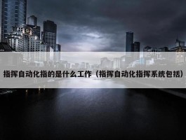 指挥自动化指的是什么工作（指挥自动化指挥系统包括）