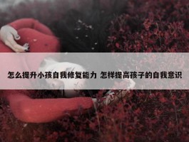 怎么提升小孩自我修复能力 怎样提高孩子的自我意识