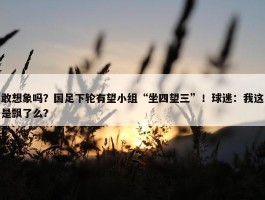 敢想象吗？国足下轮有望小组“坐四望三”！球迷：我这是飘了么？