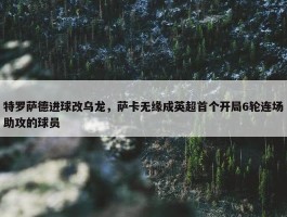 特罗萨德进球改乌龙，萨卡无缘成英超首个开局6轮连场助攻的球员