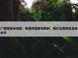 广西恒宸孙炜茸：恭喜陕西取得胜利，我们没发挥出自身水平