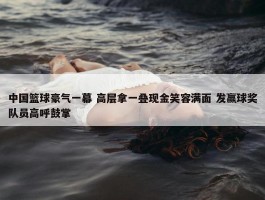 中国篮球豪气一幕 高层拿一叠现金笑容满面 发赢球奖队员高呼鼓掌