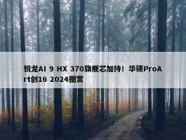 锐龙AI 9 HX 370旗舰芯加持！华硕ProArt创16 2024图赏