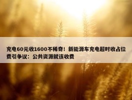 充电60元收1600不稀奇！新能源车充电超时收占位费引争议：公共资源就该收费