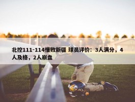 北控111-114惜败新疆 球员评价：3人满分，4人及格，2人崩盘