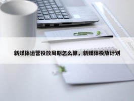 新媒体运营投放周期怎么算，新媒体投放计划