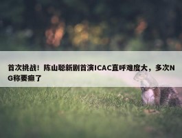 首次挑战！陈山聪新剧首演ICAC直呼难度大，多次NG称要癫了