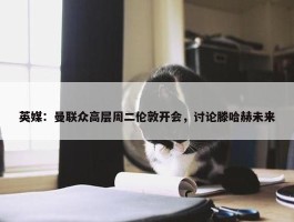 英媒：曼联众高层周二伦敦开会，讨论滕哈赫未来