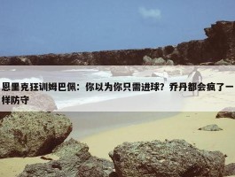 恩里克狂训姆巴佩：你以为你只需进球？乔丹都会疯了一样防守