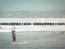 新媒体运营师重庆工资高吗（新媒体运营师重庆工资高吗）