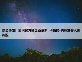 整装待发！篮网官方晒出西蒙斯_卡梅隆-约翰逊等人训练照