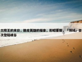 兰陵王的末日，脆皮英雄的福音，形昭重做，「领域」首次登陆峡谷