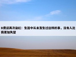 B费谈再次染红：生涯中从未发生过这样的事，没有人比我更加失望