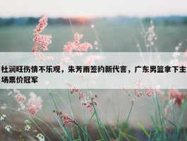 杜润旺伤情不乐观，朱芳雨签约新代言，广东男篮拿下主场票价冠军