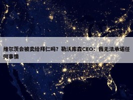 维尔茨会被卖给拜仁吗？勒沃库森CEO：我无法承诺任何事情