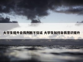 大学生提升自我判断不信谣 大学生如何自我意识提升