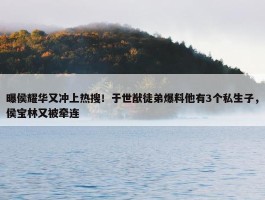 曝侯耀华又冲上热搜！于世猷徒弟爆料他有3个私生子，侯宝林又被牵连