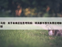 马龙：关于未来还在思考阶段；球员都不想不负责任地输球