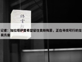 记者：加拉塔萨雷希望留住奥斯梅恩，正在寻找可行的交易方案