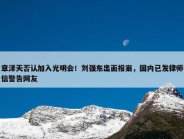 章泽天否认加入光明会！刘强东出面报案，国内已发律师信警告网友