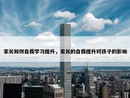 家长如何自我学习提升，家长的自我提升对孩子的影响