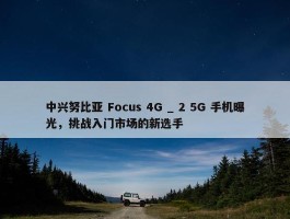 中兴努比亚 Focus 4G _ 2 5G 手机曝光，挑战入门市场的新选手