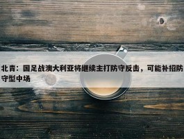 北青：国足战澳大利亚将继续主打防守反击，可能补招防守型中场