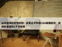 山东篮球历史性时刻！高速正式获得CBA联赛股权：巩晓彬曾借款2千万担保