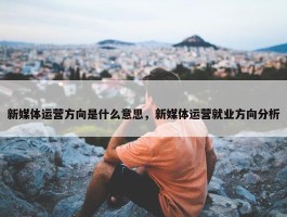 新媒体运营方向是什么意思，新媒体运营就业方向分析