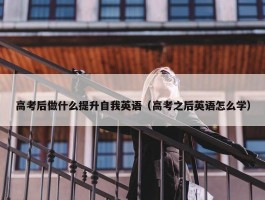 高考后做什么提升自我英语（高考之后英语怎么学）