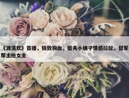 《渡清欢》首播，极致狗血，姐夫小姨子情感拉扯，督军帮主抢女主