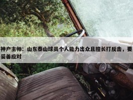 神户主帅：山东泰山球员个人能力出众且擅长打反击，要妥善应对