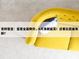 吉利官宣：星愿全面降价，6万多就能买！还看比亚迪海豚？