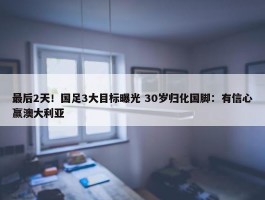 最后2天！国足3大目标曝光 30岁归化国脚：有信心赢澳大利亚