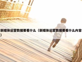 新媒体运营数据要看什么（新媒体运营数据要看什么内容）