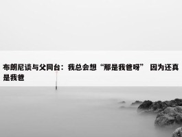 布朗尼谈与父同台：我总会想“那是我爸呀” 因为还真是我爸