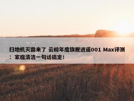 扫地机灭霸来了 云鲸年度旗舰逍遥001 Max评测：家庭清洁一句话搞定！