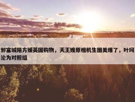 郭富城陪方媛英国购物，天王嫂原相机生图美爆了，叶珂沦为对照组