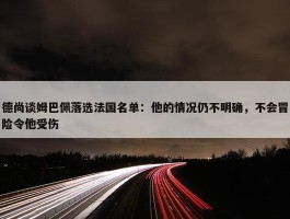 德尚谈姆巴佩落选法国名单：他的情况仍不明确，不会冒险令他受伤