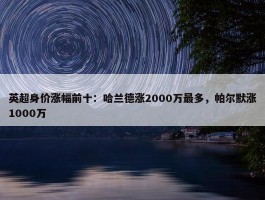 英超身价涨幅前十：哈兰德涨2000万最多，帕尔默涨1000万