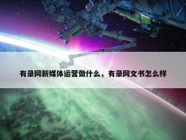 有录网新媒体运营做什么，有录网文书怎么样