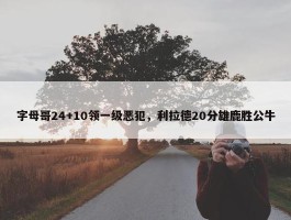 字母哥24+10领一级恶犯，利拉德20分雄鹿胜公牛