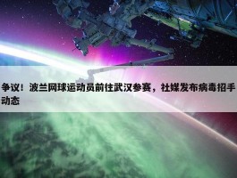 争议！波兰网球运动员前往武汉参赛，社媒发布病毒招手动态