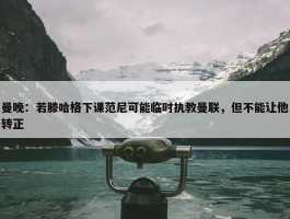 曼晚：若滕哈格下课范尼可能临时执教曼联，但不能让他转正