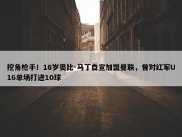 挖角枪手！16岁奥比-马丁自宣加盟曼联，曾对红军U16单场打进10球