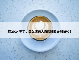 都2024年了，怎么还有人喜欢玩回合制RPG？