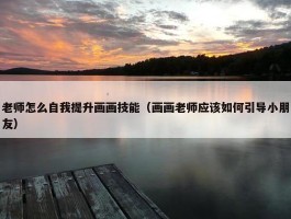 老师怎么自我提升画画技能（画画老师应该如何引导小朋友）